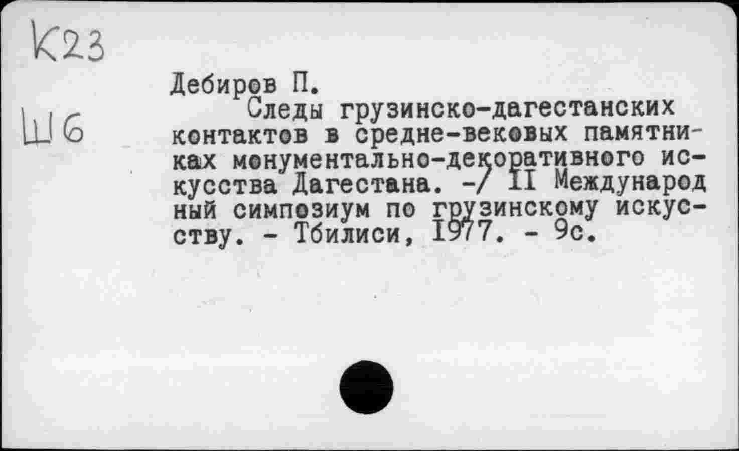 ﻿VC2.3
U.I б
Дебиров П.
Следы грузинско-дагестанских контактов в средне-вековых памятниках монументально-декоративного искусства Дагестана. -/ II Международ ный симпозиум по грузинскому искусству. - Тбилиси, 1977. - 9с.